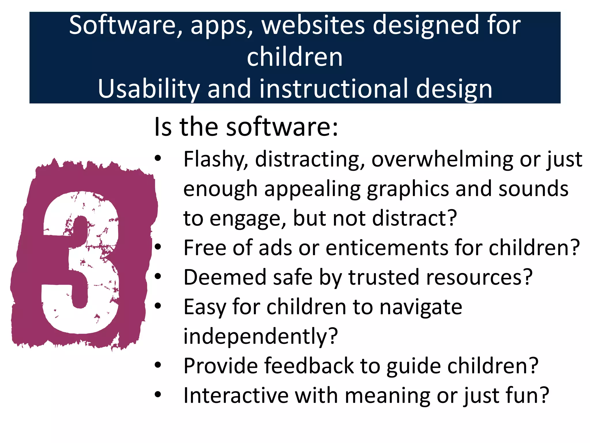 Software, apps, websites designed for
               children
  Usability and instructional design
      Is the software:
      • Flashy, distracting, overwhelming or just
        enough appealing graphics and sounds
        to engage, but not distract?
      • Free of ads or enticements for children?
      • Deemed safe by trusted resources?
      • Easy for children to navigate
        independently?
      • Provide feedback to guide children?
      • Interactive with meaning or just fun?
 