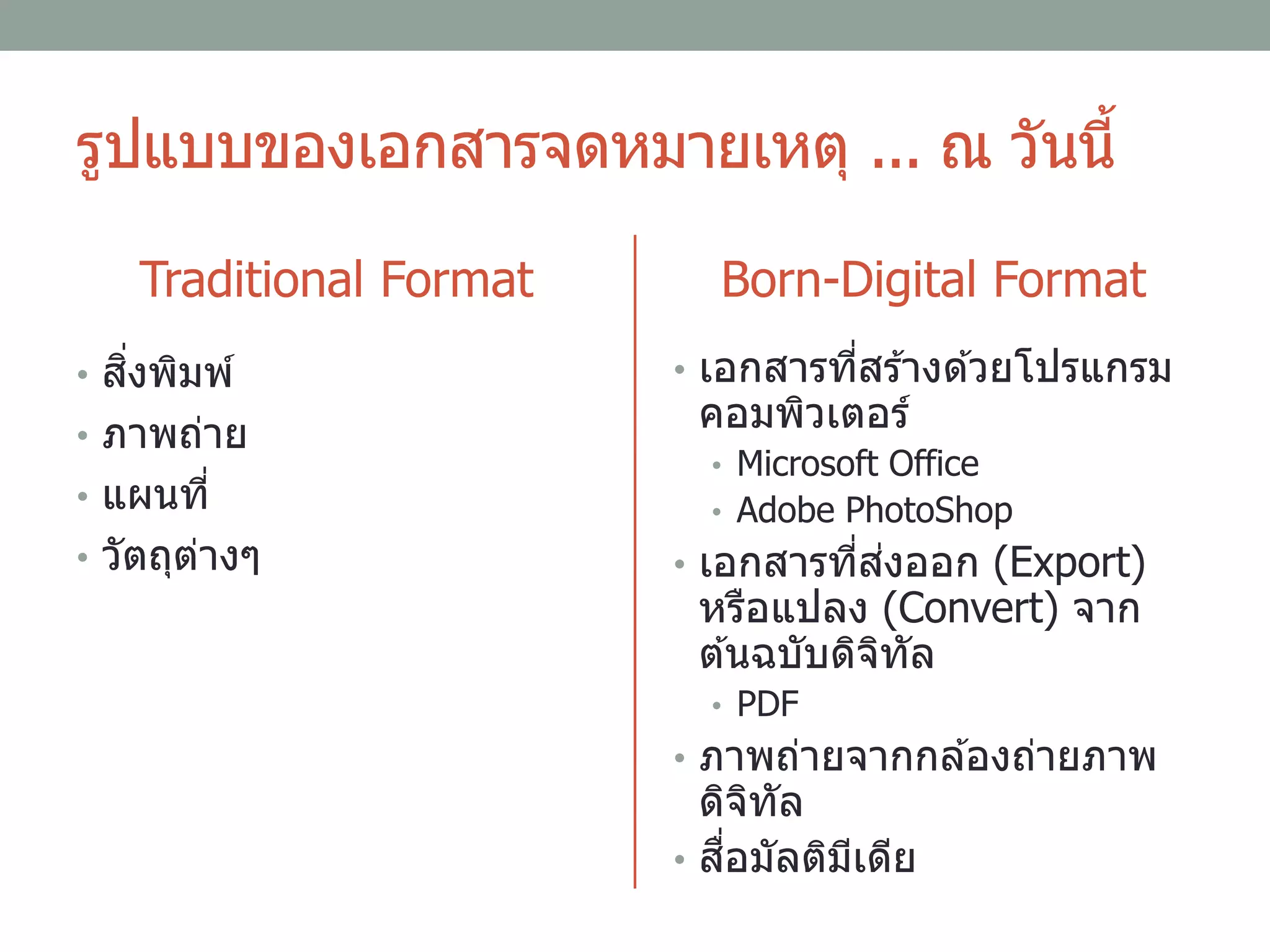 รูปแบบของเอกสารจดหมายเหตุ ... ณ วันนี้
Traditional Format
• สิ่งพิมพ์
• ภาพถ่าย
• แผนที่
• วัตถุต่างๆ
Born-Digital Format
• เอกสารที่สร ้างด ้วยโปรแกรม
คอมพิวเตอร์
• Microsoft Office
• Adobe PhotoShop
• เอกสารที่ส่งออก (Export)
หรือแปลง (Convert) จาก
ต ้นฉบับดิจิทัล
• PDF
• ภาพถ่ายจากกล ้องถ่ายภาพ
ดิจิทัล
• สื่อมัลติมีเดีย
 
