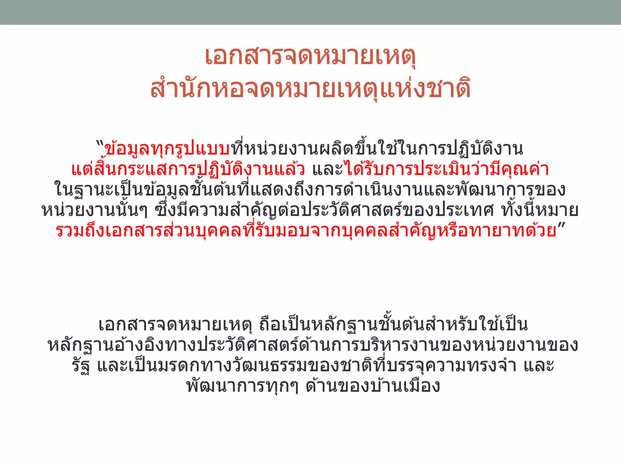 เอกสารจดหมายเหตุ
สานักหอจดหมายเหตุแห่งชาติ
“ข ้อมูลทุกรูปแบบที่หน่วยงานผลิตขึ้นใช ้ในการปฏิบัติงาน
แต่สิ้นกระแสการปฏิบัติงานแล ้ว และได ้รับการประเมินว่ามีคุณค่า
ในฐานะเป็นข ้อมูลชั้นต ้นที่แสดงถึงการดาเนินงานและพัฒนาการของ
หน่วยงานนั้นๆ ซึ่งมีความสาคัญต่อประวัติศาสตร์ของประเทศ ทั้งนี้หมาย
รวมถึงเอกสารส่วนบุคคลที่รับมอบจากบุคคลสาคัญหรือทายาทด ้วย”
เอกสารจดหมายเหตุ ถือเป็นหลักฐานชั้นต ้นสาหรับใช ้เป็น
หลักฐานอ ้างอิงทางประวัติศาสตร์ด ้านการบริหารงานของหน่วยงานของ
รัฐ และเป็นมรดกทางวัฒนธรรมของชาติที่บรรจุความทรงจา และ
พัฒนาการทุกๆ ด ้านของบ ้านเมือง
 