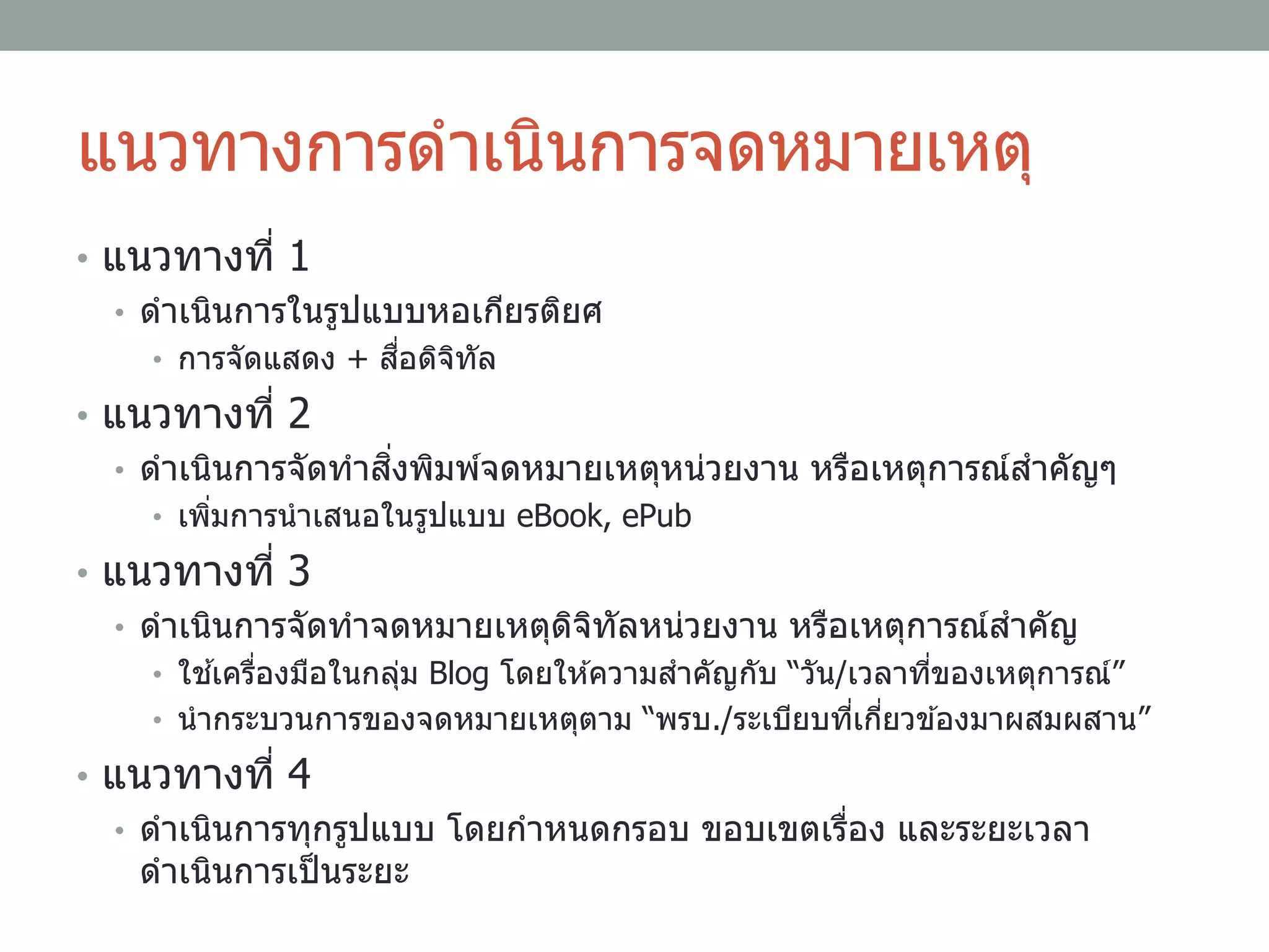 แนวทางการดาเนินการจดหมายเหตุ
• แนวทางที่ 1
• ดาเนินการในรูปแบบหอเกียรติยศ
• การจัดแสดง + สื่อดิจิทัล
• แนวทางที่ 2
• ดาเนินการจัดทาสิ่งพิมพ์จดหมายเหตุหน่วยงาน หรือเหตุการณ์สาคัญๆ
• เพิ่มการนาเสนอในรูปแบบ eBook, ePub
• แนวทางที่ 3
• ดาเนินการจัดทาจดหมายเหตุดิจิทัลหน่วยงาน หรือเหตุการณ์สาคัญ
• ใช ้เครื่องมือในกลุ่ม Blog โดยให ้ความสาคัญกับ “วัน/เวลาที่ของเหตุการณ์”
• นากระบวนการของจดหมายเหตุตาม “พรบ./ระเบียบที่เกี่ยวข ้องมาผสมผสาน”
• แนวทางที่ 4
• ดาเนินการทุกรูปแบบ โดยกาหนดกรอบ ขอบเขตเรื่อง และระยะเวลา
ดาเนินการเป็นระยะ
 