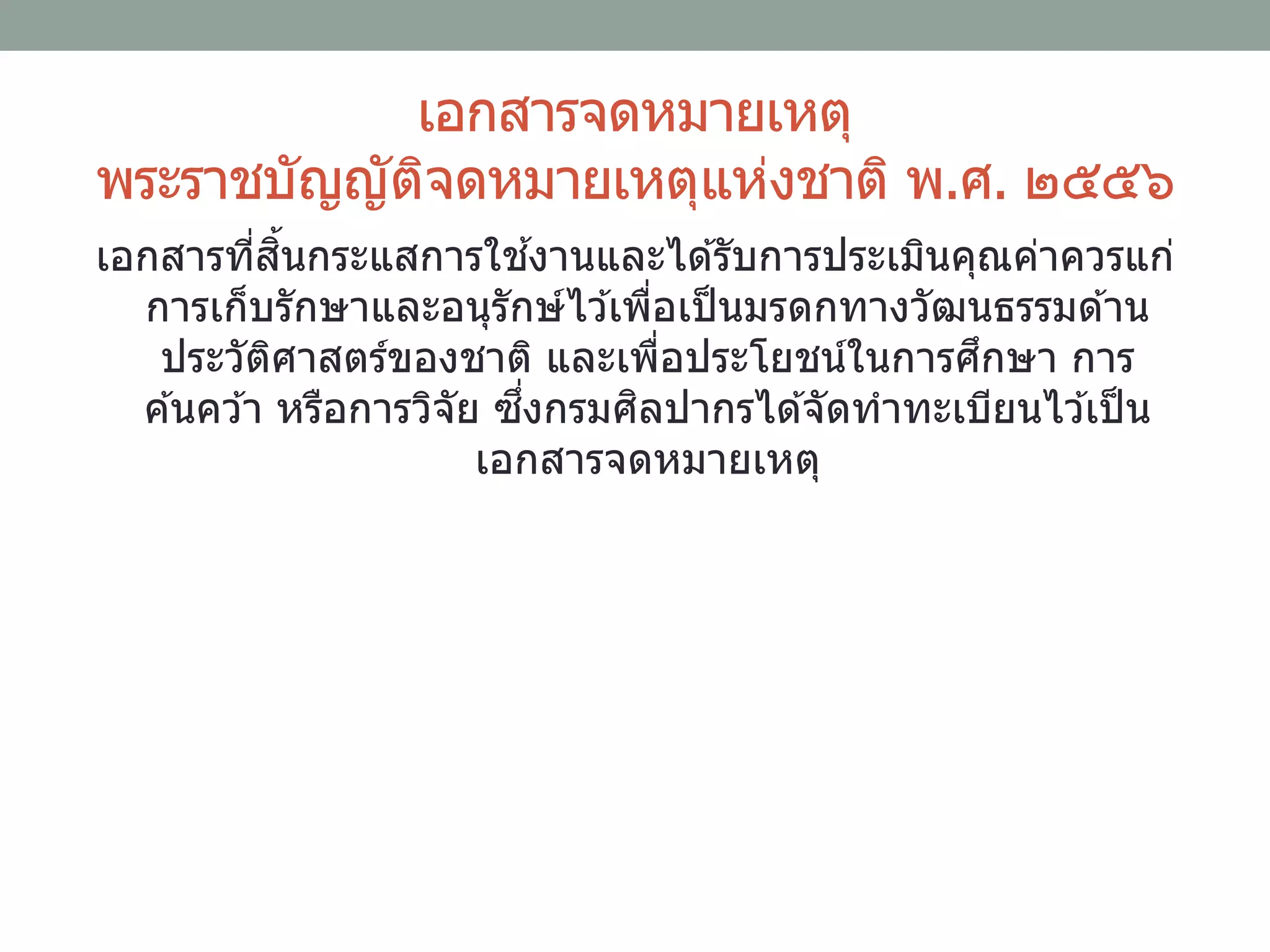 เอกสารจดหมายเหตุ
พระราชบัญญัติจดหมายเหตุแห่งชาติ พ.ศ. ๒๕๕๖
เอกสารที่สิ้นกระแสการใช ้งานและได ้รับการประเมินคุณค่าควรแก่
การเก็บรักษาและอนุรักษ์ไว ้เพื่อเป็นมรดกทางวัฒนธรรมด ้าน
ประวัติศาสตร์ของชาติ และเพื่อประโยชน์ในการศึกษา การ
ค ้นคว ้า หรือการวิจัย ซึ่งกรมศิลปากรได ้จัดทาทะเบียนไว ้เป็น
เอกสารจดหมายเหตุ
 