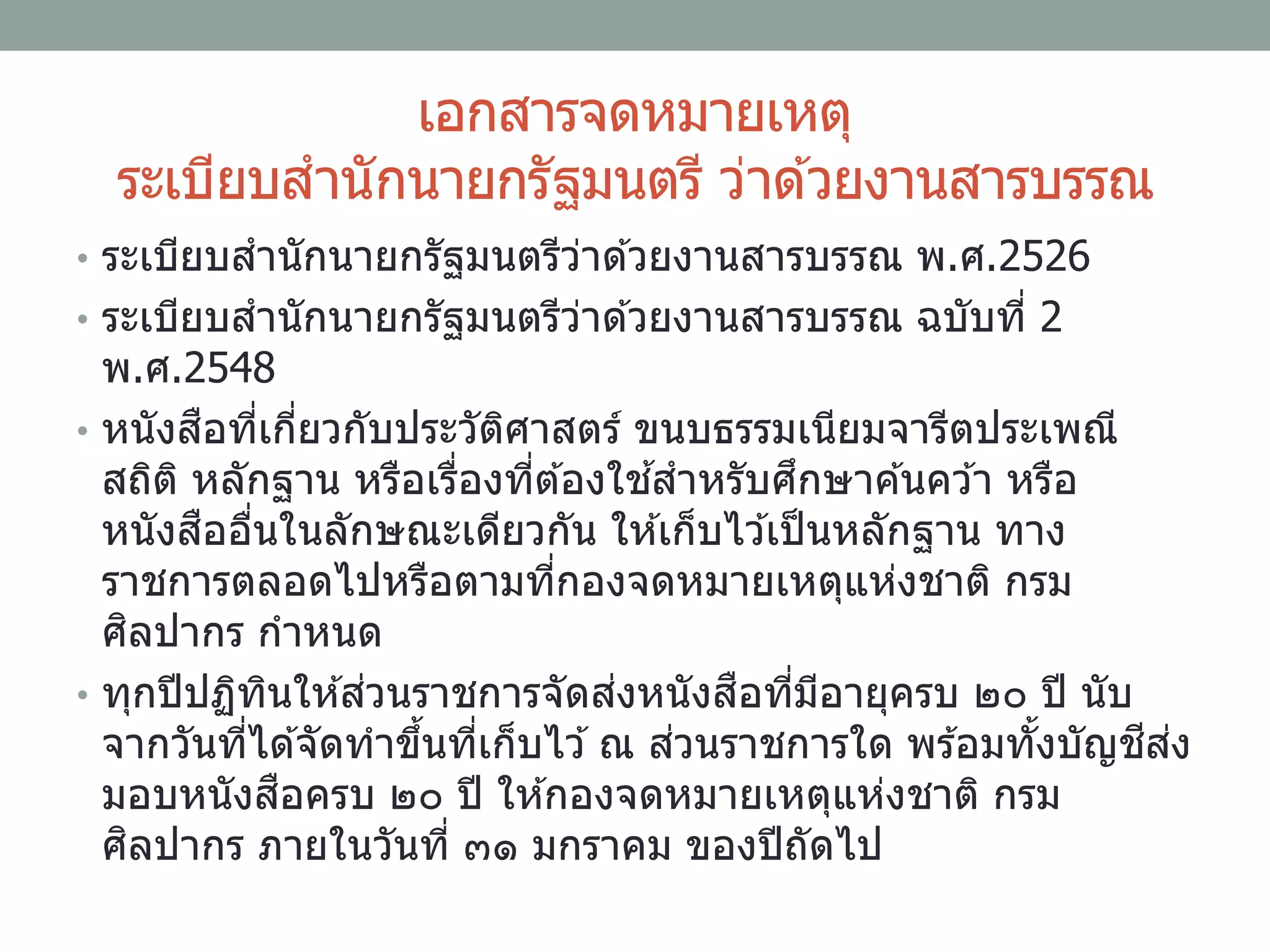เอกสารจดหมายเหตุ
ระเบียบสานักนายกรัฐมนตรี ว่าด ้วยงานสารบรรณ
• ระเบียบสานักนายกรัฐมนตรีว่าด ้วยงานสารบรรณ พ.ศ.2526
• ระเบียบสานักนายกรัฐมนตรีว่าด ้วยงานสารบรรณ ฉบับที่ 2
พ.ศ.2548
• หนังสือที่เกี่ยวกับประวัติศาสตร์ ขนบธรรมเนียมจารีตประเพณี
สถิติ หลักฐาน หรือเรื่องที่ต ้องใช ้สาหรับศึกษาค ้นคว ้า หรือ
หนังสืออื่นในลักษณะเดียวกัน ให ้เก็บไว ้เป็นหลักฐาน ทาง
ราชการตลอดไปหรือตามที่กองจดหมายเหตุแห่งชาติ กรม
ศิลปากร กาหนด
• ทุกปีปฏิทินให ้ส่วนราชการจัดส่งหนังสือที่มีอายุครบ ๒๐ ปี นับ
จากวันที่ได ้จัดทาขึ้นที่เก็บไว ้ณ ส่วนราชการใด พร ้อมทั้งบัญชีส่ง
มอบหนังสือครบ ๒๐ ปี ให ้กองจดหมายเหตุแห่งชาติ กรม
ศิลปากร ภายในวันที่ ๓๑ มกราคม ของปีถัดไป
 