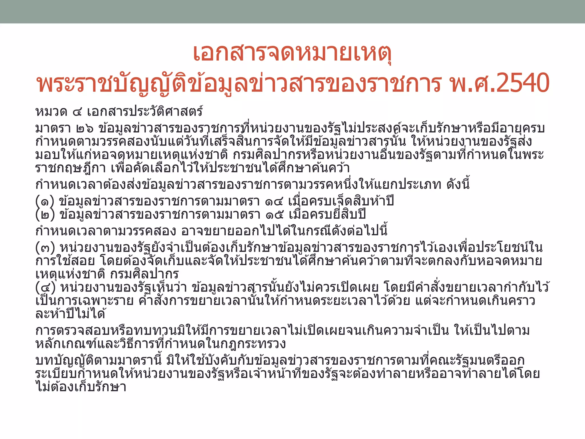 เอกสารจดหมายเหตุ
พระราชบัญญัติข ้อมูลข่าวสารของราชการ พ.ศ.2540
หมวด ๔ เอกสารประวัติศาสตร์
มาตรา ๒๖ ข ้อมูลข่าวสารของราชการที่หน่วยงานของรัฐไม่ประสงค์จะเก็บรักษาหรือมีอายุครบ
กาหนดตามวรรคสองนับแต่วันที่เสร็จสิ้นการจัดให ้มีข ้อมูลข่าวสารนั้น ให ้หน่วยงานของรัฐส่ง
มอบให ้แก่หอจดหมายเหตุแห่งชาติ กรมศิลปากรหรือหน่วยงานอื่นของรัฐตามที่กาหนดในพระ
ราชกฤษฎีกา เพื่อคัดเลือกไว ้ให ้ประชาชนได ้ศึกษาค ้นคว ้า
กาหนดเวลาต ้องส่งข ้อมูลข่าวสารของราชการตามวรรคหนึ่งให ้แยกประเภท ดังนี้
(๑) ข ้อมูลข่าวสารของราชการตามมาตรา ๑๔ เมื่อครบเจ็ดสิบห ้าปี
(๒) ข ้อมูลข่าวสารของราชการตามมาตรา ๑๕ เมื่อครบยี่สิบปี
กาหนดเวลาตามวรรคสอง อาจขยายออกไปได ้ในกรณีดังต่อไปนี้
(๓) หน่วยงานของรัฐยังจาเป็นต ้องเก็บรักษาข ้อมูลข่าวสารของราชการไว ้เองเพื่อประโยชน์ใน
การใช ้สอย โดยต ้องจัดเก็บและจัดให ้ประชาชนได ้ศึกษาค ้นคว ้าตามที่จะตกลงกับหอจดหมาย
เหตุแห่งชาติ กรมศิลปากร
(๔) หน่วยงานของรัฐเห็นว่า ข ้อมูลข่าวสารนั้นยังไม่ควรเปิดเผย โดยมีคาสั่งขยายเวลากากับไว ้
เป็นการเฉพาะราย คาสั่งการขยายเวลานั้นให ้กาหนดระยะเวลาไว ้ด ้วย แต่จะกาหนดเกินคราว
ละห ้าปีไม่ได ้
การตรวจสอบหรือทบทวนมิให ้มีการขยายเวลาไม่เปิดเผยจนเกินความจาเป็น ให ้เป็นไปตาม
หลักเกณฑ์และวิธีการที่กาหนดในกฎกระทรวง
บทบัญญัติตามมาตรานี้ มิให ้ใช ้บังคับกับข ้อมูลข่าวสารของราชการตามที่คณะรัฐมนตรีออก
ระเบียบกาหนดให ้หน่วยงานของรัฐหรือเจ ้าหน้าที่ของรัฐจะต ้องทาลายหรืออาจทาลายได ้โดย
ไม่ต ้องเก็บรักษา
 