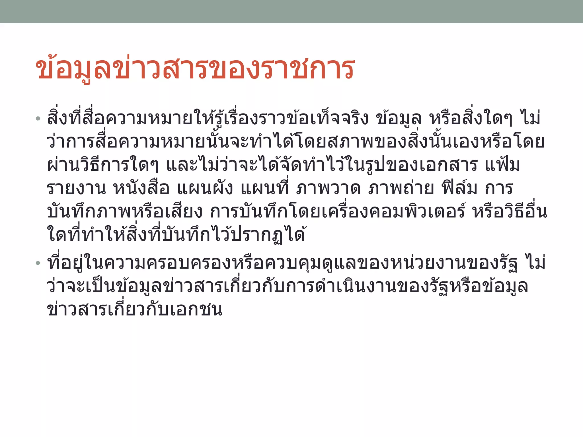 ข ้อมูลข่าวสารของราชการ
• สิ่งที่สื่อความหมายให ้รู้เรื่องราวข ้อเท็จจริง ข ้อมูล หรือสิ่งใดๆ ไม่
ว่าการสื่อความหมายนั้นจะทาได ้โดยสภาพของสิ่งนั้นเองหรือโดย
ผ่านวิธีการใดๆ และไม่ว่าจะได ้จัดทาไว ้ในรูปของเอกสาร แฟ้ม
รายงาน หนังสือ แผนผัง แผนที่ ภาพวาด ภาพถ่าย ฟิล์ม การ
บันทึกภาพหรือเสียง การบันทึกโดยเครื่องคอมพิวเตอร์ หรือวิธีอื่น
ใดที่ทาให ้สิ่งที่บันทึกไว ้ปรากฏได ้
• ที่อยู่ในความครอบครองหรือควบคุมดูแลของหน่วยงานของรัฐ ไม่
ว่าจะเป็นข ้อมูลข่าวสารเกี่ยวกับการดาเนินงานของรัฐหรือข ้อมูล
ข่าวสารเกี่ยวกับเอกชน
 