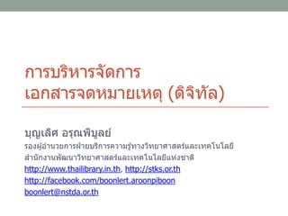 การบริหารจัดการ
เอกสารจดหมายเหตุ (ดิจิทัล)
บุญเลิศ อรุณพิบูลย์
รองผู้อานวยการฝ่ ายบริการความรู้ทางวิทยาศาสตร์และเทคโนโลยี
สานักงานพัฒนาวิทยาศาสตร์และเทคโนโลยีแห่งชาติ
http://www.thailibrary.in.th, http://stks.or.th
http://facebook.com/boonlert.aroonpiboon
boonlert@nstda.or.th
 