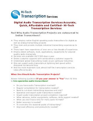 Digital Audio Transcription Services Accurate,
       Quick, Affordable and Certified- Hi-Tech
                Transcription Services
Fact Why Audio Transcription Projects are outsourced to
   Indian Transcribers?

 They employ native English speaking audio transcribers for digital as
  well as analog transcribing projects
 They train and provide multiple industrial transcribing experiences to
  them
 There team have experience of over one or two decade of experience
 Employ latest software, tools, applications, equipments for assured
  quality audio transcripts
 Services are available 24/7/365 days a year
 Online customer supports with extraordinary customer supports
 Understand global transcribing needs as per particular industries
 One can expect audio transcripts at lightning fast speed within
  discussed turnaround time
 And the most important Cost almost half the transcription services
  rates offered locally

When One Should Audio Transcription Projects?

Answer following questions If you your answer is “Yes” then its time
to hire specialize audio transcribers!

  •   Do you have audio Transcription overload?
  •   Regular consultation for transcription needed?
  •   Need to cut down transcribing expenses and cost?
  •   Specialize and expert audio transcribers needed?
  •   Urgent audio transcription project completion required?
  •   When advance, better equipments, software, skills support needed?
  •   When you don’t have time for many audio formats?
  •   Better accuracy is needed?
  •   To overcome the seasonal peaks of transcribing?
  •   Improved efficiency and productivity needed?
 