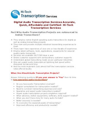 Digital Audio Transcription Services Accurate,
       Quick, Affordable and Certified- Hi-Tech
                Transcription Services
Fact Why Audio Transcription Projects are outsourced to
   Indian Transcribers?

 They employ native English speaking audio transcribers for digital as
  well as analog transcribing projects
 They train and provide multiple industrial transcribing experiences to
  them
 There team have experience of over one or two decade of experience
 Employ latest software, tools, applications, equipments for assured
  quality audio transcripts
 Services are available 24/7/365 days a year
 Online customer supports with extraordinary customer supports
 Understand global transcribing needs as per particular industries
 One can expect audio transcripts at lightning fast speed within
  discussed turnaround time
 And the most important Cost almost half the transcription services
  rates offered locally

When One Should Audio Transcription Projects?

Answer following questions If you your answer is “Yes” then its time
to hire specialize audio transcribers!

  •   Do you have audio Transcription overload?
  •   Regular consultation for transcription needed?
  •   Need to cut down transcribing expenses and cost?
  •   Specialize and expert audio transcribers needed?
  •   Urgent audio transcription project completion required?
  •   When advance, better equipments, software, skills support needed?
  •   When you don’t have time for many audio formats?
  •   Better accuracy is needed?
  •   To overcome the seasonal peaks of transcribing?
  •   Improved efficiency and productivity needed?
 