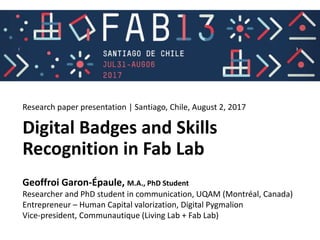 Fab 13 – international fab lab conference – Santiago Chile
Digital Badges and Skills
Recognition in Fab Lab
Geoffroi Garon-Épaule, M.A., PhD Student
Researcher and PhD student in communication, UQAM (Montréal, Canada)
Entrepreneur – Human Capital valorization, Digital Pygmalion
Vice-president, Communautique (Living Lab + Fab Lab)
Research paper presentation | Santiago, Chile, August 2, 2017
 