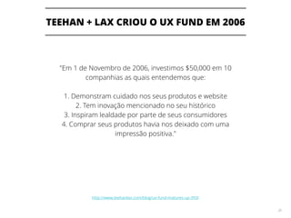 TEEHAN + LAX CRIOU O UX FUND EM 2006
28
"Em 1 de Novembro de 2006, investimos $50,000 em 10
companhias as quais entendemos que:
1. Demonstram cuidado nos seus produtos e website
2. Tem inovação mencionado no seu histórico
3. Inspiram lealdade por parte de seus consumidores
4. Comprar seus produtos havia nos deixado com uma
impressão positiva."
http://www.teehanlax.com/blog/ux-fund-matures-up-393/
 