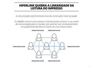 HIPERLINK QUEBRA A LINEARIDADE DA
LEITURA DO IMPRESSO
5
A comunicação está ﬁnalmente livre da construção linear do papel
O cidadão comum (com acesso a internet) pode construir o seu canal
de comunicação para o mundo, sem precisar sem necessariamente
um proﬁssional da área em baixo de uma marca maior.
PRODUTOR/LEITOR PRODUTOR/LEITOR
PRODUTOR/LEITORPRODUTOR/LEITOR
PRODUTOR/LEITORPRODUTOR/LEITOR
 