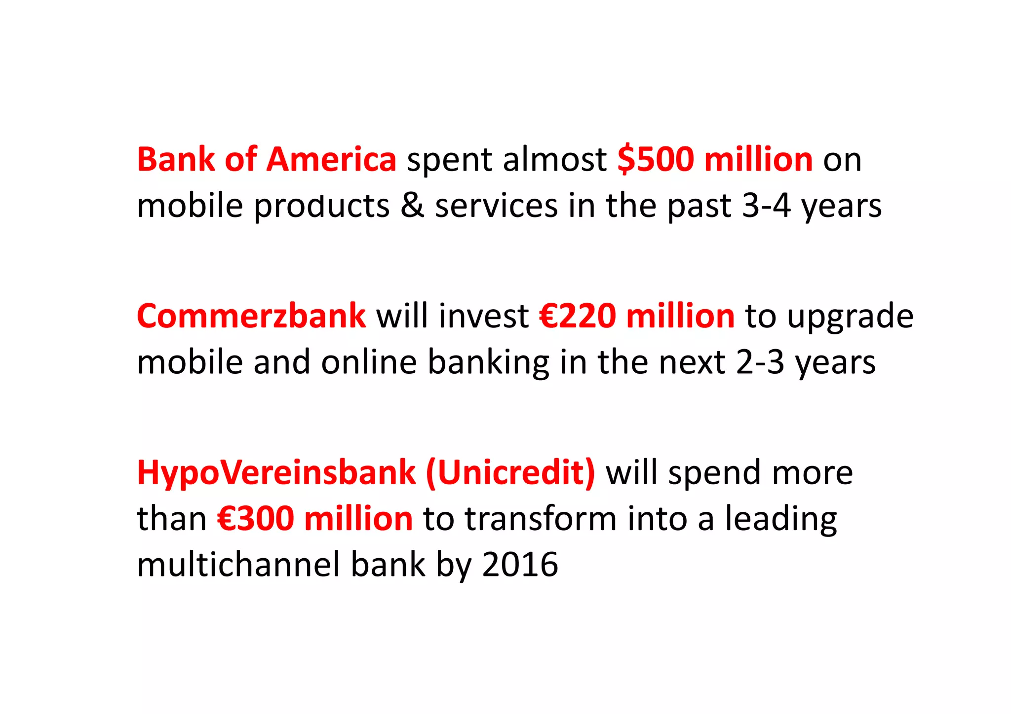 Bank of America spent almost $500 million on 
bil & i i th t 3 4mobile products & services in the past 3‐4 years
Commerzbank will invest €220 million to upgrade  
mobile and online banking in the next 2 3 yearsmobile and online banking in the next 2‐3 years
HypoVereinsbank (Unicredit) will spend more 
than €300 million to transform into a leadingthan €300 million to transform into a leading 
multichannel bank by 2016
 