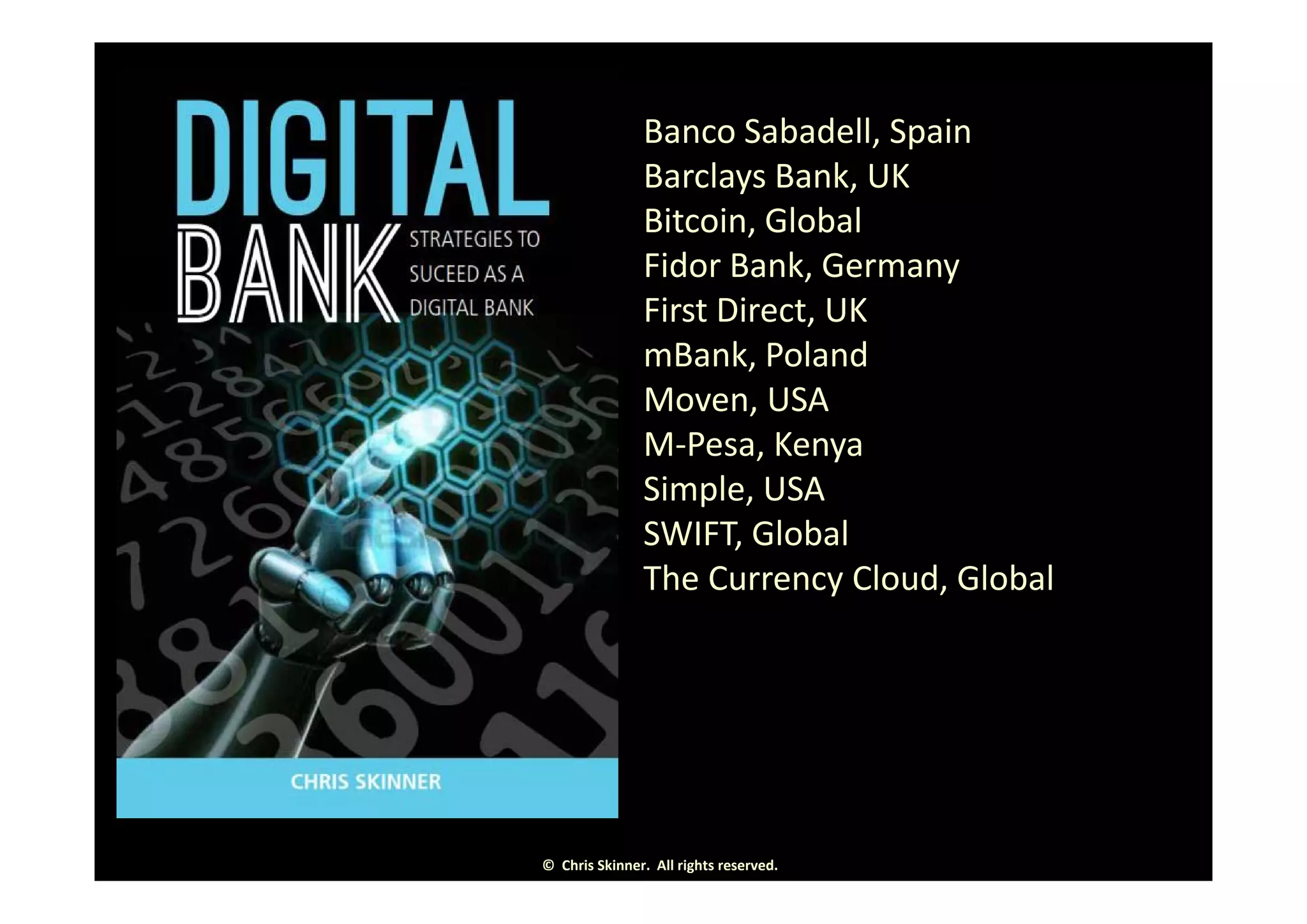 Banco Sabadell, Spain, p
Barclays Bank, UK
Bitcoin, Global
d kFidor Bank, Germany
First Direct, UK
mBank PolandmBank, Poland
Moven, USA
M‐Pesa, Kenyay
Simple, USA
SWIFT, Global
Th C Cl d Gl b lThe Currency Cloud, Global
©  Chris Skinner.  All rights reserved.
 