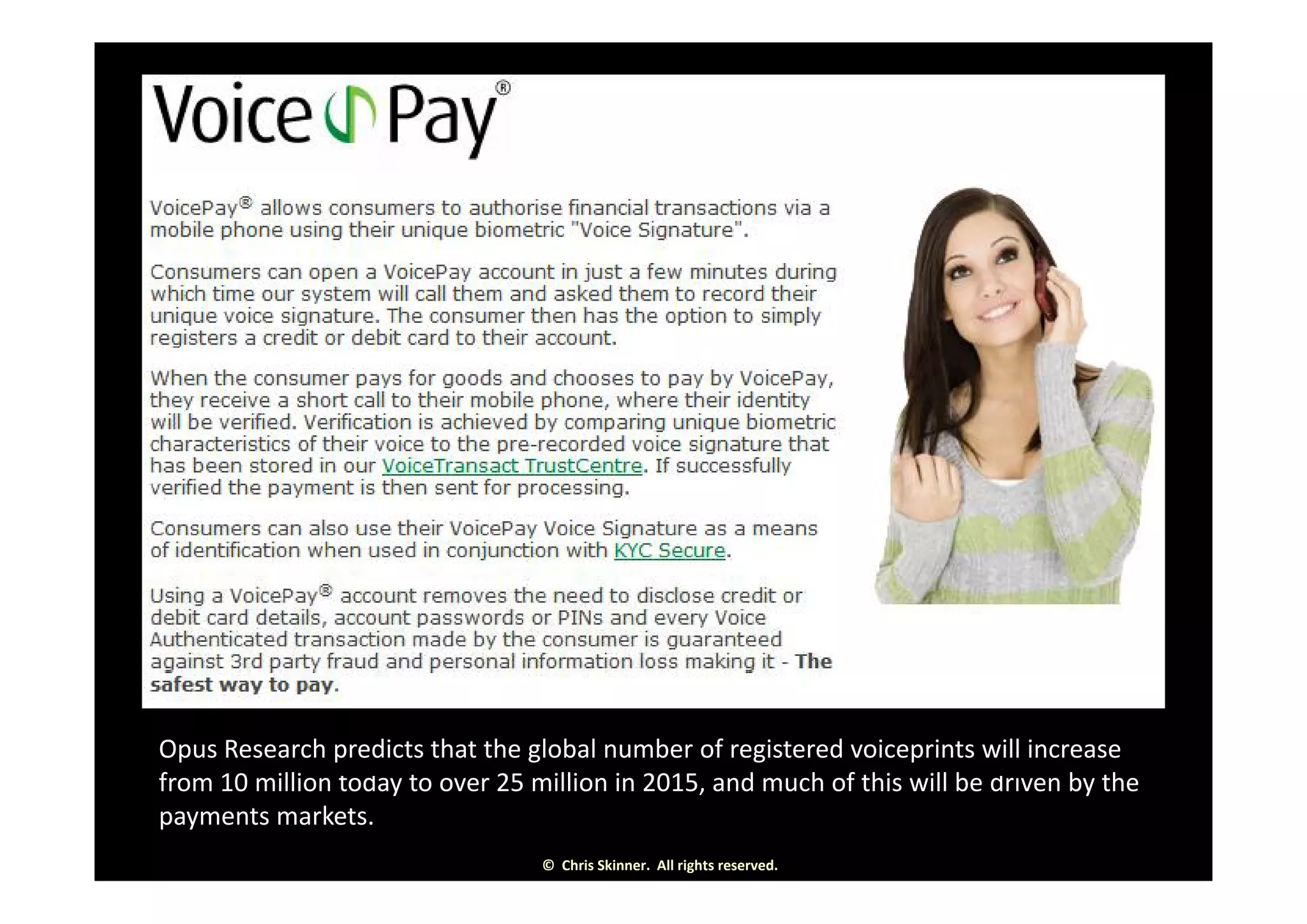 Opus Research predicts that the global number of registered voiceprints will increase 
f 10 illi t 25 illi i 2015 d h f thi ill b b th
©  Chris Skinner.  All rights reserved.
from 10 million today to over 25 million in 2015, and much of this will be driven by the 
payments markets.
 