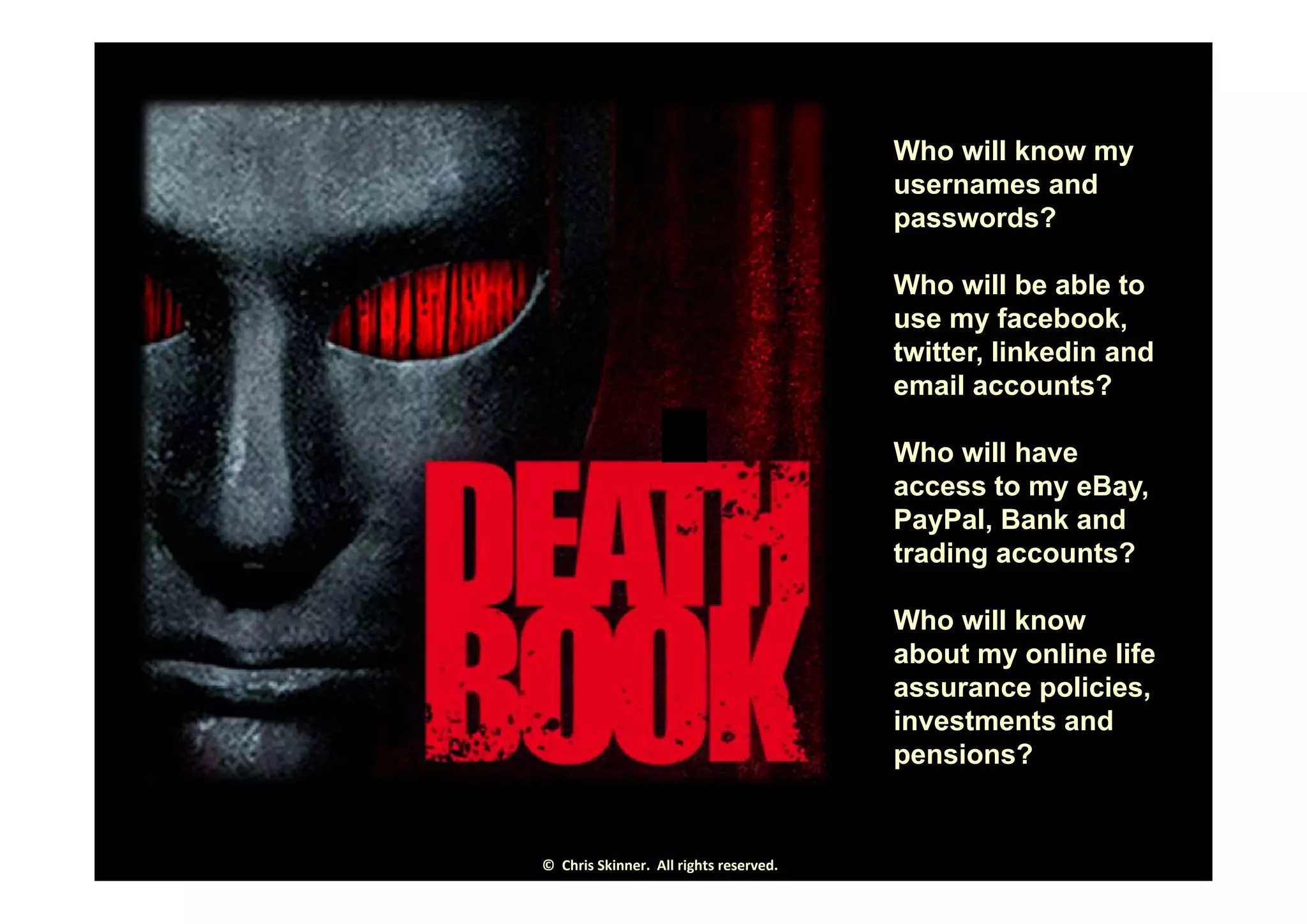 Who will know myWho will know my
usernames and
passwords?
Who will be able to
use my facebook,
twitter linkedin andtwitter, linkedin and
email accounts?
Who will haveWho will have
access to my eBay,
PayPal, Bank and
trading accounts?g
Who will know
about my online life
assurance policies,
investments and
pensions?
©  Chris Skinner.  All rights reserved.
 