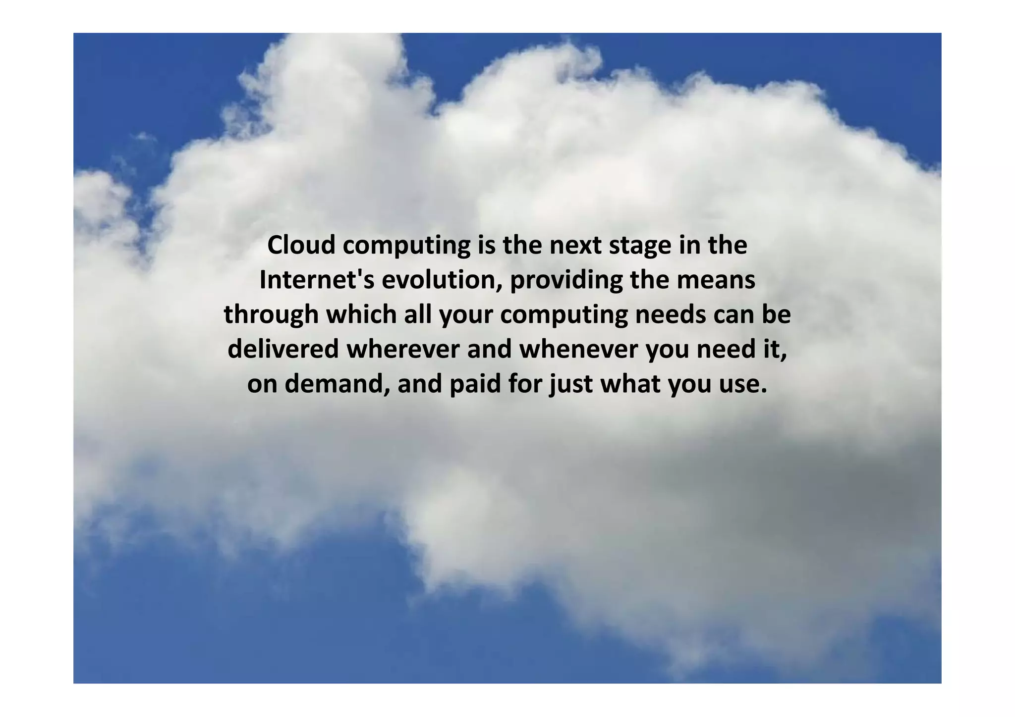 Cloud computing is the next stage in the 
Internet's evolution providing the meansInternet s evolution, providing the means 
through which all your computing needs can be 
delivered wherever and whenever you need it, y ,
on demand, and paid for just what you use.
 