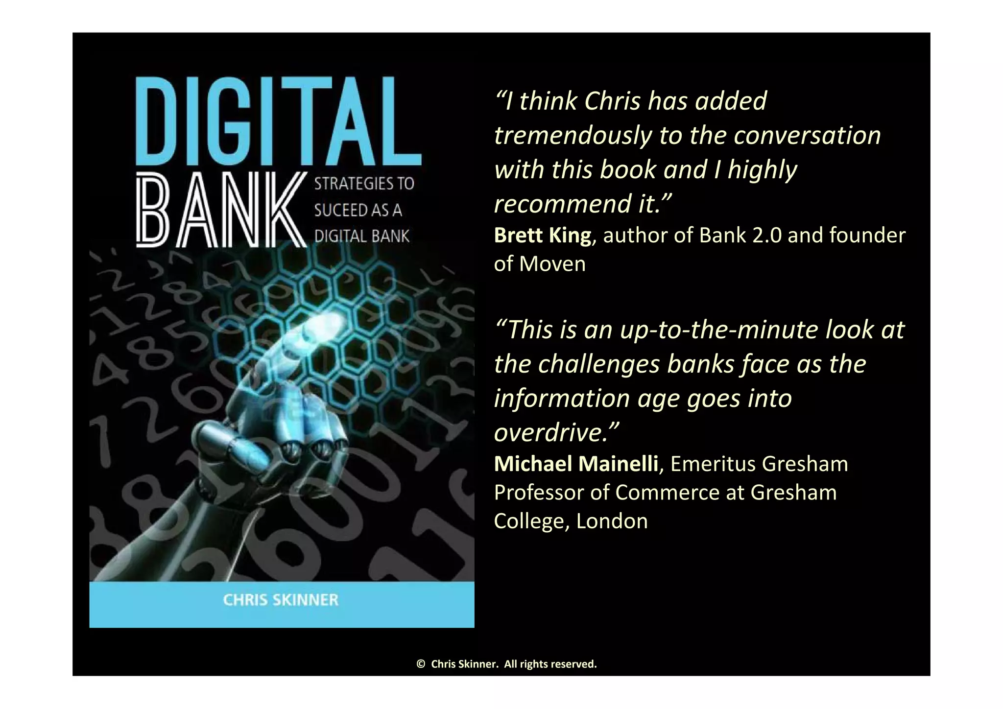 • “I think Chris has added 
tremendously to the conversation 
with this book and I highly 
d ”recommend it.” 
• Brett King, author of Bank 2.0 and founder 
of Moven
• “This is an up‐to‐the‐minute look at 
h h ll b k f hthe challenges banks face as the 
information age goes into 
overdrive ”overdrive.  
• Michael Mainelli, Emeritus Gresham 
Professor of Commerce at Gresham 
C ll L dCollege, London
©  Chris Skinner.  All rights reserved.
 