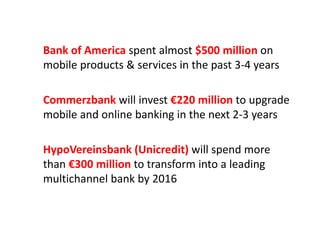 Bank of America spent almost $500 million on 
bil & i i th t 3 4mobile products & services in the past 3‐4 years
Commerzbank will invest €220 million to upgrade  
mobile and online banking in the next 2 3 yearsmobile and online banking in the next 2‐3 years
HypoVereinsbank (Unicredit) will spend more 
than €300 million to transform into a leadingthan €300 million to transform into a leading 
multichannel bank by 2016
 