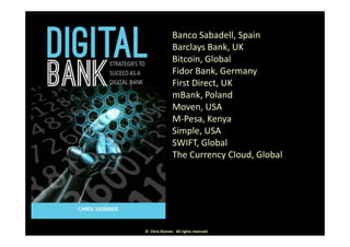 Banco Sabadell, Spain, p
Barclays Bank, UK
Bitcoin, Global
d kFidor Bank, Germany
First Direct, UK
mBank PolandmBank, Poland
Moven, USA
M‐Pesa, Kenyay
Simple, USA
SWIFT, Global
Th C Cl d Gl b lThe Currency Cloud, Global
©  Chris Skinner.  All rights reserved.
 