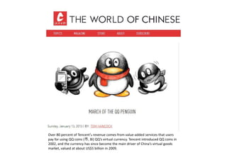 Over 80 percent of Tencent’ revenue comes from value added services that usersOver 80 percent of Tencent s revenue comes from value‐added services that users 
pay for using QQ coins (币, Bì) QQ’s virtual currency. Tencent introduced QQ coins in 
2002, and the currency has since become the main driver of China’s virtual goods 
market, valued at about US$5 billion in 2009.
 