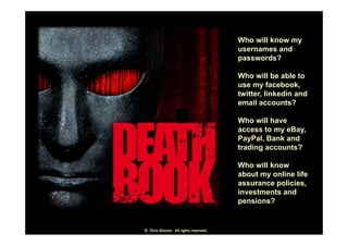 Who will know myWho will know my
usernames and
passwords?
Who will be able to
use my facebook,
twitter linkedin andtwitter, linkedin and
email accounts?
Who will haveWho will have
access to my eBay,
PayPal, Bank and
trading accounts?g
Who will know
about my online life
assurance policies,
investments and
pensions?
©  Chris Skinner.  All rights reserved.
 