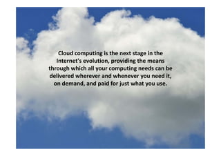Cloud computing is the next stage in the 
Internet's evolution providing the meansInternet s evolution, providing the means 
through which all your computing needs can be 
delivered wherever and whenever you need it, y ,
on demand, and paid for just what you use.
 