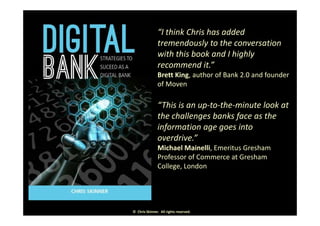 • “I think Chris has added 
tremendously to the conversation 
with this book and I highly 
d ”recommend it.” 
• Brett King, author of Bank 2.0 and founder 
of Moven
• “This is an up‐to‐the‐minute look at 
h h ll b k f hthe challenges banks face as the 
information age goes into 
overdrive ”overdrive.  
• Michael Mainelli, Emeritus Gresham 
Professor of Commerce at Gresham 
C ll L dCollege, London
©  Chris Skinner.  All rights reserved.
 