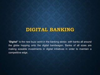 DIGITAL BANKING
“Digital” is the new buzz word in the banking sector, with banks all around
the globe hopping onto the digital bandwagon. Banks of all sizes are
making sizeable investments in digital initiatives in order to maintain a
competitive edge.
 