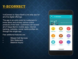 V-ECONNECT
V-eConnect is Vijaya Bank’s one stop app for
all of its digital offerings.
The app is an entry point for customers to
know about and access various online
products of the bank. Customers can access
all of Vijaya Bank’s mobile apps, internet
banking, websites, social media profiles etc
through this single app.
Few additional features are:
• Missed Call Services
• Mini Statement
• Balance Inquiry
 