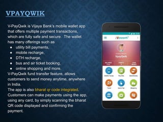 VPAYQWIK
V-PayQwik is Vijaya Bank’s mobile wallet app
that offers multiple payment transactions,
which are fully safe and secure. The wallet
has many offerings such as
● utility bill payments,
● mobile recharge,
● DTH recharge,
● bus and air ticket booking,
● online shopping and more.
V-PayQwik fund transfer feature, allows
customers to send money anytime, anywhere
in India.
The app is also bharat qr code integrated.
Customers can make payments using the app,
using any card, by simply scanning the bharat
QR code displayed and confirming the
payment.
 