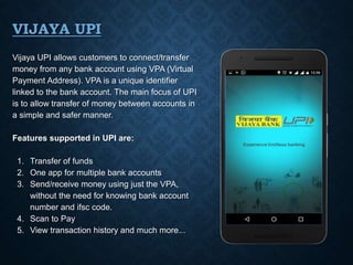 VIJAYA UPI
Vijaya UPI allows customers to connect/transfer
money from any bank account using VPA (Virtual
Payment Address). VPA is a unique identifier
linked to the bank account. The main focus of UPI
is to allow transfer of money between accounts in
a simple and safer manner.
Features supported in UPI are:
1. Transfer of funds
2. One app for multiple bank accounts
3. Send/receive money using just the VPA,
without the need for knowing bank account
number and ifsc code.
4. Scan to Pay
5. View transaction history and much more...
 