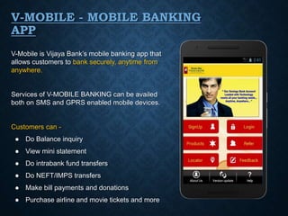 V-MOBILE - MOBILE BANKING
APP
V-Mobile is Vijaya Bank’s mobile banking app that
allows customers to bank securely, anytime from
anywhere.
Services of V-MOBILE BANKING can be availed
both on SMS and GPRS enabled mobile devices.
Customers can -
● Do Balance inquiry
● View mini statement
● Do intrabank fund transfers
● Do NEFT/IMPS transfers
● Make bill payments and donations
● Purchase airline and movie tickets and more
 