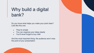 Why build a digital
bank?
Do you know what helps you make your point clear?
Lists like this one:
● They’re simple
● You can organize your ideas clearly
● You’ll never forget to buy milk!
And the most important thing: the audience won’t miss
the point of your presentation
 