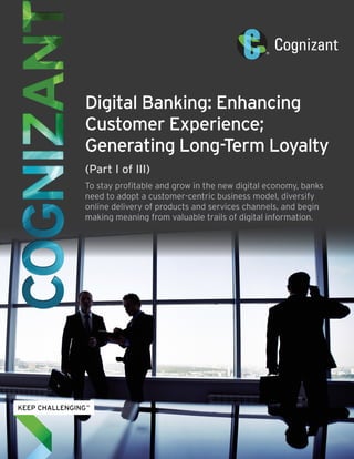 Digital Banking: Enhancing
Customer Experience;
Generating Long-Term Loyalty
(Part I of III)
To stay profitable and grow in the new digital economy, banks
need to adopt a customer-centric business model, diversify
online delivery of products and services channels, and begin
making meaning from valuable trails of digital information.
 