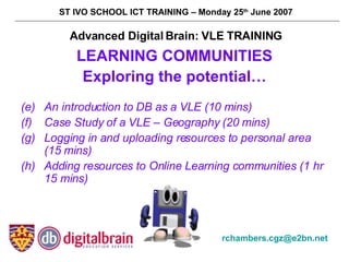 [object Object],[object Object],[object Object],[object Object],[object Object],[object Object],Advanced Digital Brain: VLE TRAINING ST IVO SCHOOL ICT TRAINING – Monday 25 th  June 2007 [email_address]   