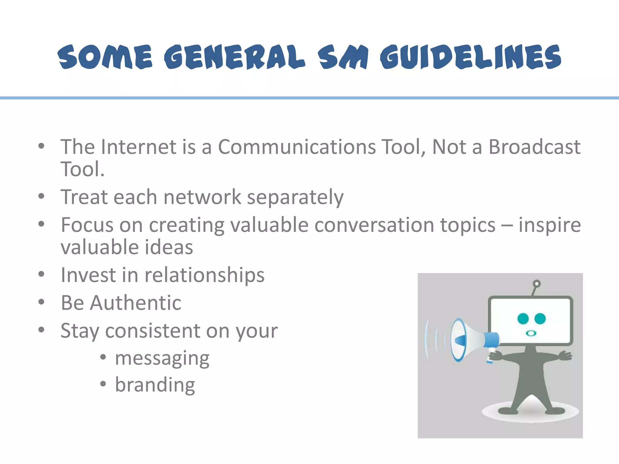 Some General SM Guidelines
• The Internet is a Communications Tool, Not a Broadcast
Tool.
• Treat each network separately
• Focus on creating valuable conversation topics – inspire
valuable ideas
• Invest in relationships
• Be Authentic
• Stay consistent on your
• messaging
• branding
 