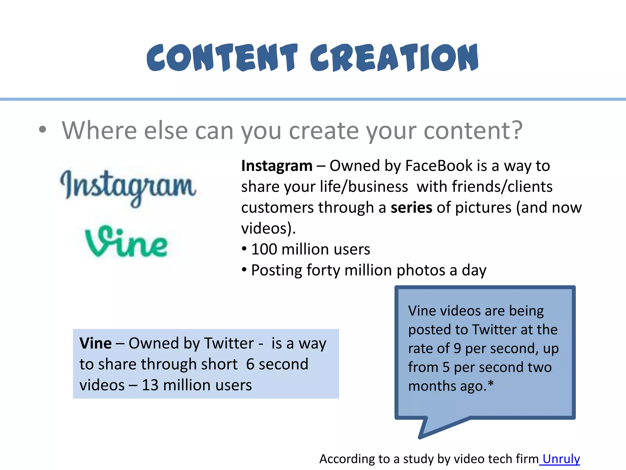 Content Creation
• Where else can you create your content?
Instagram – Owned by FaceBook is a way to
share your life/business with friends/clients
customers through a series of pictures (and now
videos).
• 100 million users
• Posting forty million photos a day
Vine – Owned by Twitter - is a way
to share through short 6 second
videos – 13 million users
Vine videos are being
posted to Twitter at the
rate of 9 per second, up
from 5 per second two
months ago.*
According to a study by video tech firm Unruly
 