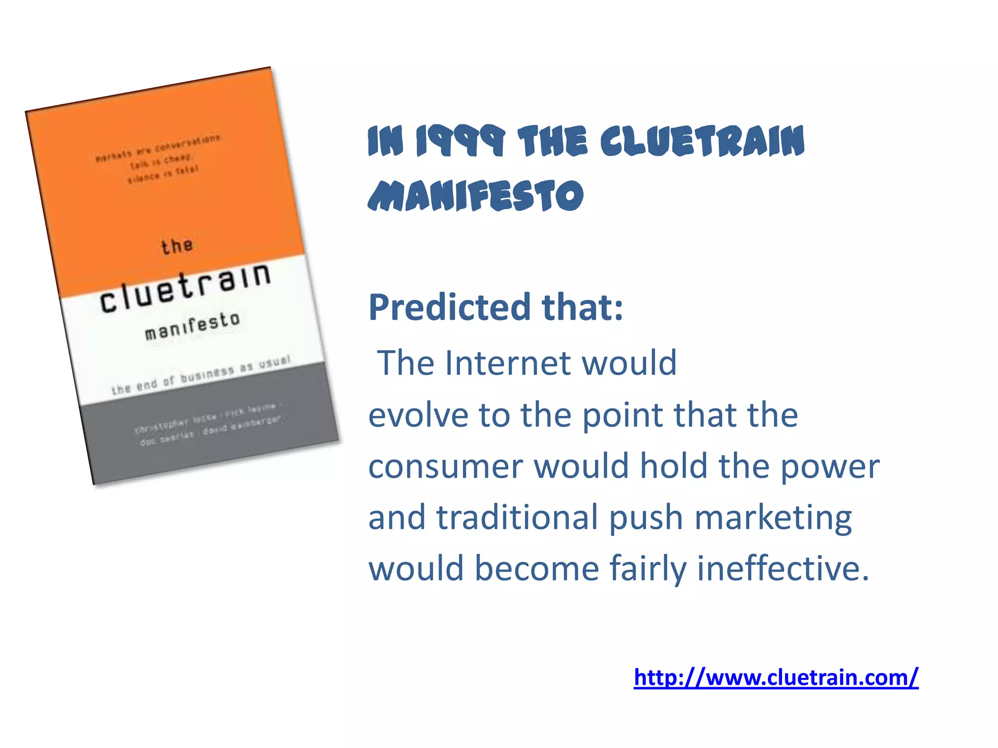 In 1999 the Cluetrain
Manifesto
Predicted that:
The Internet would
evolve to the point that the
consumer would hold the power
and traditional push marketing
would become fairly ineffective.
http://www.cluetrain.com/
 