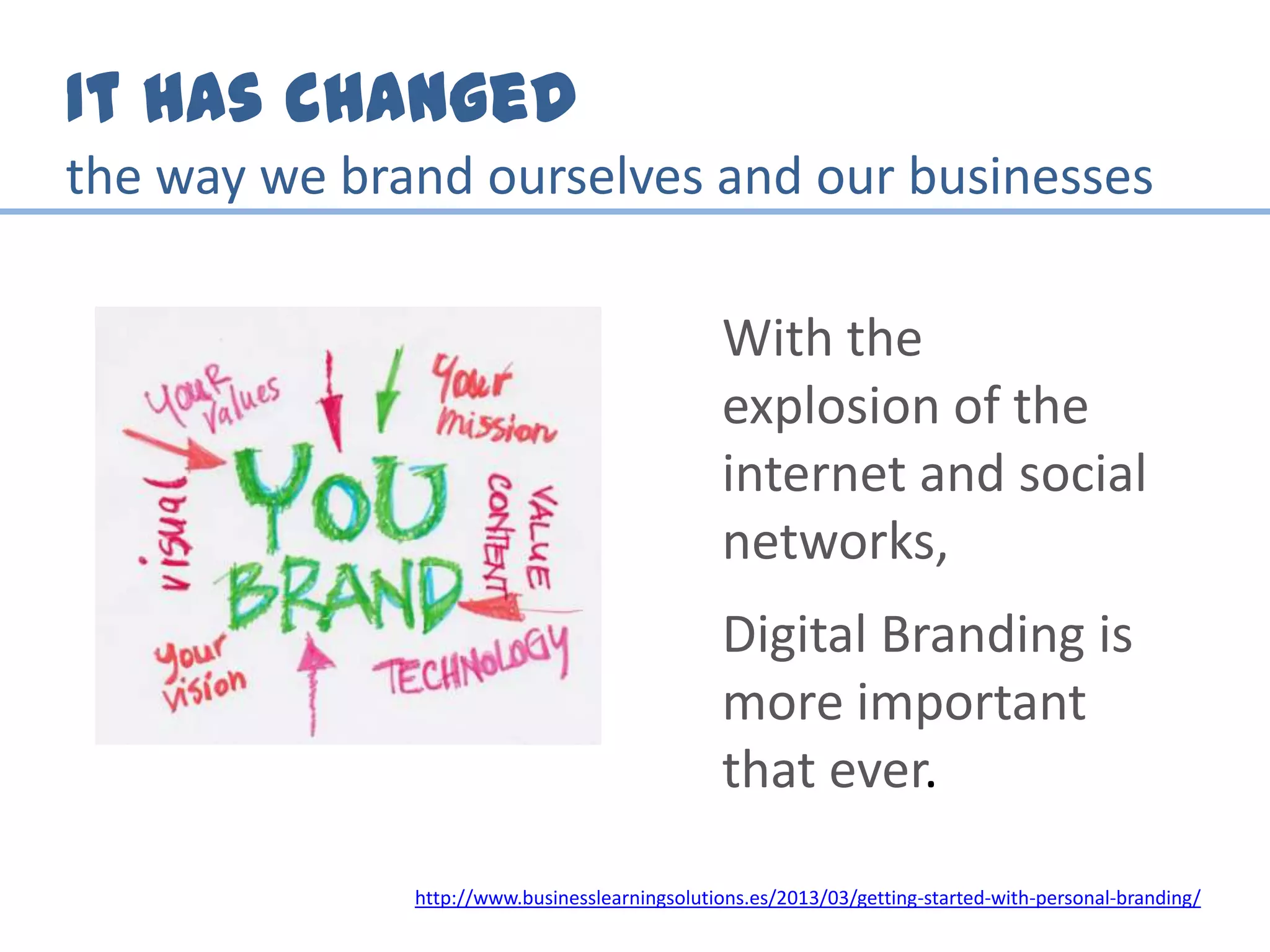 It has changed
the way we brand ourselves and our businesses
With the
explosion of the
internet and social
networks,
Digital Branding is
more important
that ever.
http://www.businesslearningsolutions.es/2013/03/getting-started-with-personal-branding/
 