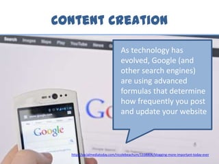 Content Creation
As technology has
evolved, Google (and
other search engines)
are using advanced
formulas that determine
how frequently you post
and update your website
http://socialmediatoday.com/nicolebeachum/1338806/blogging-more-important-today-ever
 
