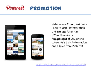 Promotion
• Moms are 61 percent more
likely to visit Pinterest than
the average American.
• 25 million users
• 81 percent of U.S. online
consumers trust information
and advice from Pinterest
http://www.digiday.com/brands/15-stats-retailers-should-know-about-pinterest/
 