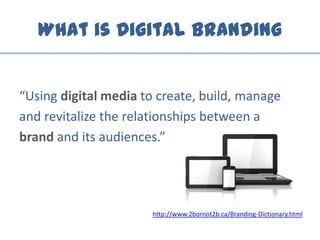 What is Digital Branding
“Using digital media to create, build, manage
and revitalize the relationships between a
brand and its audiences.”
http://www.2bornot2b.ca/Branding-Dictionary.html
 