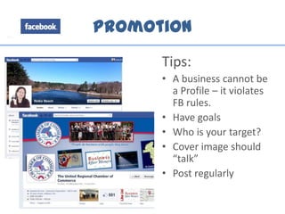 Promotion
Tips:
• A business cannot be
a Profile – it violates
FB rules.
• Have goals
• Who is your target?
• Cover image should
“talk”
• Post regularly
 