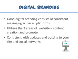 Digital Branding
• Good digital branding consists of consistent
messaging across all platforms
• Utilizes the 3 areas of website – content
creation and promote
• Consistent with updates and posting to your
site and social networks
 
