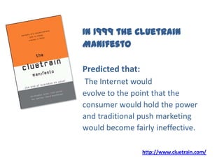 In 1999 the Cluetrain
Manifesto
Predicted that:
The Internet would
evolve to the point that the
consumer would hold the power
and traditional push marketing
would become fairly ineffective.
http://www.cluetrain.com/
 