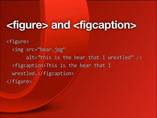 <figure> and <figcaption>
<figure>
  <img src=”bear.jpg”
       alt=”this is the bear that I wrestled” />
  <figcaption>This is the bear that I
  wrestled.</figcaption>
</figure>
 