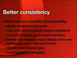 Better consistency
‣ Better machine readability & interoperability:
 ‣ Easier syndication and reuse
 ‣ Less time worrying about design consistency
 ‣ Less time training up new team members
‣ Defined error handling means things work more
 consistently, even if they are broken!
 ‣ Better cross browser apps
 ‣ Less time spent debugging
 