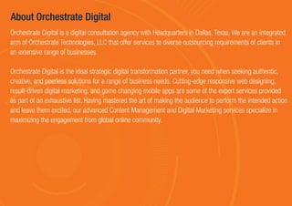 About Orchestrate Digital
Orchestrate Digital is a digital consultation agency with Headquarters in Dallas, Texas. We are an integrated
arm of Orchestrate Technologies, LLC that offer services to diverse outsourcing requirements of clients in
an extensive range of businesses.
Orchestrate Digital is the ideal strategic digital transformation partner, you need when seeking authentic,
creative, and peerless solutions for a range of business needs. Cutting-edge responsive web designing,
result-driven digital marketing, and game changing mobile apps are some of the expert services provided
as part of an exhaustive list. Having mastered the art of making the audience to perform the intended action
and leave them excited, our advanced Content Management and Digital Marketing services specialize in
maximizing the engagement from global online community.
 