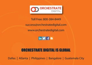 Toll Free: 800-384-8449
success@orchestratedigital.com
www.orchestratedigital.com
ORCHESTRATE DIGITAL IS GLOBAL
Dallas | Atlanta | Philippines | Bangalore | Guatemala City
 