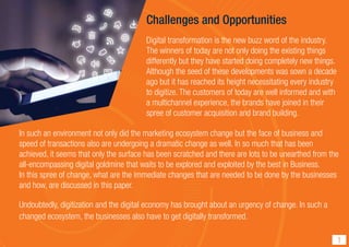Challenges and Opportunities
Digital transformation is the new buzz word of the industry.
The winners of today are not only doing the existing things
differently but they have started doing completely new things.
Although the seed of these developments was sown a decade
ago but it has reached its height necessitating every industry
to digitize. The customers of today are well informed and with
a multichannel experience, the brands have joined in their
spree of customer acquisition and brand building.
In such an environment not only did the marketing ecosystem change but the face of business and
speed of transactions also are undergoing a dramatic change as well. In so much that has been
achieved, it seems that only the surface has been scratched and there are lots to be unearthed from the
all-encompassing digital goldmine that waits to be explored and exploited by the best in Business.
In this spree of change, what are the immediate changes that are needed to be done by the businesses
and how, are discussed in this paper.
Undoubtedly, digitization and the digital economy has brought about an urgency of change. In such a
changed ecosystem, the businesses also have to get digitally transformed.
1
 