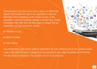 Out of these three, crisis change costs an organization the most. Answering few of the questions would
make it clear about the kind of changes to be incorporated at every stage of business for it to survive
and stay ahead of competition. The questions that are to be asked are:
Preventive change
Reactive Change
Crisis Change
2
The leadership of any organization has to assess the state of the
industry and compare the state of the organization in terms of
digitization before embarking on the change process. As the
ecosystem in which the business operates is transforming, change
is inevitable. Even then there are three types of changes that any
organization can take recourse to, namely:
 